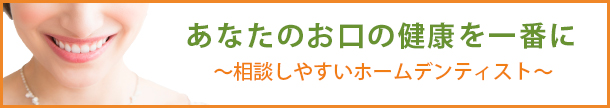 あなたのお口の健康を一番に ～相談しやすいホームデンティスト～