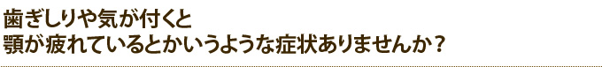 歯ぎしりや気が付くと顎が疲れているとかいうような症状ありませんか？