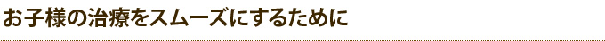 お子様の治療をスムーズにするために
