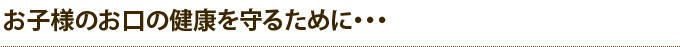 お子様のお口の健康を守るために・・・